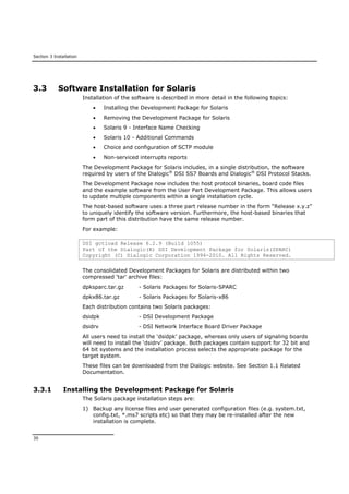 Section 3 Installation
30
3.3 Software Installation for Solaris
Installation of the software is described in more detail in the following topics:
 Installing the Development Package for Solaris
 Removing the Development Package for Solaris
 Solaris 9 - Interface Name Checking
 Solaris 10 - Additional Commands
 Choice and configuration of SCTP module
 Non-serviced interrupts reports
The Development Package for Solaris includes, in a single distribution, the software
required by users of the Dialogic®
DSI SS7 Boards and Dialogic®
DSI Protocol Stacks.
The Development Package now includes the host protocol binaries, board code files
and the example software from the User Part Development Package. This allows users
to update multiple components within a single installation cycle.
The host-based software uses a three part release number in the form “Release x.y.z”
to uniquely identify the software version. Furthermore, the host-based binaries that
form part of this distribution have the same release number.
For example:
DSI gctload Release 6.2.9 (Build 1055)
Part of the Dialogic(R) DSI Development Package for Solaris(SPARC)
Copyright (C) Dialogic Corporation 1994-2010. All Rights Reserved.
The consolidated Development Packages for Solaris are distributed within two
compressed 'tar' archive files:
dpksparc.tar.gz - Solaris Packages for Solaris-SPARC
dpkx86.tar.gz - Solaris Packages for Solaris-x86
Each distribution contains two Solaris packages:
dsidpk - DSI Development Package
dsidrv - DSI Network Interface Board Driver Package
All users need to install the ‘dsidpk’ package, whereas only users of signaling boards
will need to install the ‘dsidrv’ package. Both packages contain support for 32 bit and
64 bit systems and the installation process selects the appropriate package for the
target system.
These files can be downloaded from the Dialogic website. See Section 1.1 Related
Documentation.
3.3.1 Installing the Development Package for Solaris
The Solaris package installation steps are:
1) Backup any license files and user generated configuration files (e.g. system.txt,
config.txt, *.ms7 scripts etc) so that they may be re-installed after the new
installation is complete.
 