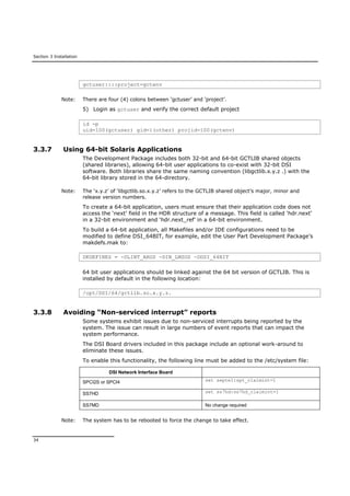 Section 3 Installation
34
gctuser::::project=gctenv
Note: There are four (4) colons between ‘gctuser’ and ‘project’.
5) Login as gctuser and verify the correct default project
id -p
uid=100(gctuser) gid=1(other) projid=100(gctenv)
3.3.7 Using 64-bit Solaris Applications
The Development Package includes both 32-bit and 64-bit GCTLIB shared objects
(shared libraries), allowing 64-bit user applications to co-exist with 32-bit DSI
software. Both libraries share the same naming convention (libgctlib.x.y.z .) with the
64-bit library stored in the 64-directory.
Note: The ‘x.y.z’ of ‘libgctlib.so.x.y.z’ refers to the GCTLIB shared object’s major, minor and
release version numbers.
To create a 64-bit application, users must ensure that their application code does not
access the ‘next’ field in the HDR structure of a message. This field is called ‘hdr.next’
in a 32-bit environment and ‘hdr.next_ref’ in a 64-bit environment.
To build a 64-bit application, all Makefiles and/or IDE configurations need to be
modified to define DSI_64BIT, for example, edit the User Part Development Package’s
makdefs.mak to:
DKDEFINES = -DLINT_ARGS -DIN_LMSGS -DDSI_64BIT
64 bit user applications should be linked against the 64 bit version of GCTLIB. This is
installed by default in the following location:
/opt/DSI/64/gctlib.so.x.y.z.
3.3.8 Avoiding “Non-serviced interrupt” reports
Some systems exhibit issues due to non-serviced interrupts being reported by the
system. The issue can result in large numbers of event reports that can impact the
system performance.
The DSI Board drivers included in this package include an optional work-around to
eliminate these issues.
To enable this functionality, the following line must be added to the /etc/system file:
DSI Network Interface Board
SPCI2S or SPCI4 set septel:spt_claimint=1
SS7HD set ss7hd:ss7hd_claimint=1
SS7MD No change required
Note: The system has to be rebooted to force the change to take effect.
 