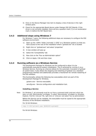 Section 3 Installation
38
3) Click on the Device Manager tree item to display a tree of devices in the right
window pane.
4) Check for the appropriate Board device under Dialogic DSI SS7 Boards. If the
driver is not correctly installed, there will be a question mark (?) or an exclamation
mark (!) before the SS7 Board item.
3.4.3 Additional steps using Windows 7
For Windows 7 users, the following additional steps are necessary to configure the DSI
software environment:
1) Open up the <DPK> folder (normally ‘c:DSI’ on a Windows system) so that you
have access to the root of the installation where “gctload.exe” etc is located
2) Right click on "gctload.exe" and select ‘properties’
3) A new window will pop-up
4) Select the ‘Compatibility’ tab
5) Now click on the "Run as Administrator option"
6) Click on Apply / OK and then close
3.4.4 Running software as a Windows Service
The Development Package for Windows can be configured to allow it to be
automatically executed at system initialization. This is achieved by running it via a
Windows Service. Running as a Service allows for the automatic invocation of gctload
at system boot; it also allows the stopping and restarting of gctload via a standard
programming interface and additionally provides a mechanism for remote restarting of
the DSI software.
This functionality utilizes the following two executables which are part of the
Development Package for Windows.
gctserv.exe - Service executable.
servcfg.exe - Service configuration and installation tool.
Installing a Service
Note: For Windows 7, all commands must be run from a command shell (cmd.exe) which has
been run with 'Administrator' privileges. To select 'Administrator' privileges run Windows
Explorer, find the ‘cmd.exe’ file, right click on ‘cmd.exe’ and select ‘Run as administrator’.
Before the Service can be installed, the executable must be copied to the appropriate
directory of the Windows installation.
For 32-bit Windows:
copy C:DSIgctserv.exe %WINDIR%system32
For 64-bit Windows:
 