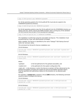 Dialogic®
Distributed Signaling Interface Components - Software Environment Programmer's Manual Issue 15
39
copy C:DSIgctserv.exe %WINDIR%syswow64
For 32-bit operating systems the 32-bit gctlib.dll file must also be copied to the
%WINDIR%system32 directory.
copy C:DSI32gctlib.dll %WINDIR%system32
For 64-bit operating systems copy the 32-bit gctlib.dll into the SYSWOW64 directory as
follows (this DLL will be used by the WOW emulator when running any of the standard
(32-bit) binaries that are part of the development package):
copy C:DSI32gctlib.dll C:%WINDIR%SYSWOW64
The installation is performed using the executable servcfg.exe. This installation must
be performed by a user with Administrator privileges.
When installed, the Service is identified by the name "Dialogic®
DSI Startup Service"
within the 'services' utility.
The command line format for Service installation are:
32-bit Windows:
servcfg.exe install %WINDIR%system32gctserv.exe <gctload> <system.txt>
<start_dir>
64-bit Windows:
servcfg.exe install %WINDIR%syswow64gctserv.exe <gctload> <system.txt>
<start_dir>
Where
<gctload> is the full pathname for the gctload executable, and
<system.txt> is the pathname for the system configuration file.
<start_dir> is the directory in which the Service is started. All files referenced by the
gctload executables (including the system.txt and all executables specified within)
must be specified with pathnames relative to this directory (or as absolute path
names).
For example, if system.txt is present in the c:DSI directory, the following command
would be used to configure the Service:
32-bit Windows:
servcfg.exe install %WINDIR%system32gctserv.exe c:DSIgctload.exe
system.txt c:DSI
64-bit Windows:
servcfg.exe install %WINDIR%syswow64gctserv.exe c:DSIgctload.exe
system.txt c:DSI
 