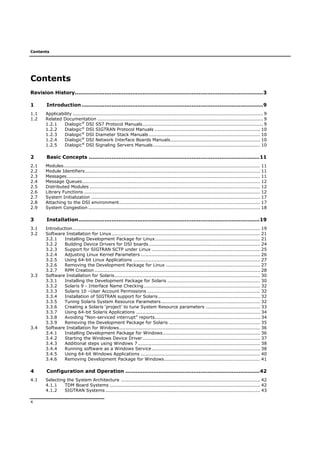 Contents
4
Contents
Revision History............................................................................................................3
1 Introduction ........................................................................................................9
1.1 Applicability ........................................................................................................................... 9
1.2 Related Documentation ........................................................................................................... 9
1.2.1 Dialogic®
DSI SS7 Protocol Manuals.............................................................................. 9
1.2.2 Dialogic®
DSI SIGTRAN Protocol Manuals .................................................................... 10
1.2.3 Dialogic®
DSI Diameter Stack Manuals........................................................................ 10
1.2.4 Dialogic®
DSI Network Interface Boards Manuals.......................................................... 10
1.2.5 Dialogic®
DSI Signaling Servers Manuals ..................................................................... 10
2 Basic Concepts ..................................................................................................11
2.1 Modules............................................................................................................................... 11
2.2 Module Identifiers................................................................................................................. 11
2.3 Messages............................................................................................................................. 11
2.4 Message Queues................................................................................................................... 12
2.5 Distributed Modules .............................................................................................................. 12
2.6 Library Functions .................................................................................................................. 12
2.7 System Initialization ............................................................................................................. 17
2.8 Attaching to the DSI environment........................................................................................... 17
2.9 System Congestion ............................................................................................................... 18
3 Installation........................................................................................................19
3.1 Introduction......................................................................................................................... 19
3.2 Software Installation for Linux................................................................................................ 21
3.2.1 Installing Development Package for Linux.................................................................... 21
3.2.2 Building Device Drivers for DSI boards........................................................................ 24
3.2.3 Support for SIGTRAN SCTP under Linux ...................................................................... 25
3.2.4 Adjusting Linux Kernel Parameters ............................................................................. 26
3.2.5 Using 64-bit Linux Applications .................................................................................. 27
3.2.6 Removing the Development Package for Linux ............................................................. 27
3.2.7 RPM Creation ........................................................................................................... 28
3.3 Software Installation for Solaris.............................................................................................. 30
3.3.1 Installing the Development Package for Solaris ............................................................ 30
3.3.2 Solaris 9 - Interface Name Checking........................................................................... 32
3.3.3 Solaris 10 –User Account Permissions ......................................................................... 32
3.3.4 Installation of SIGTRAN support for Solaris.................................................................. 32
3.3.5 Tuning Solaris System Resource Parameters................................................................ 32
3.3.6 Creating a Solaris ‘project’ to tune System Resource parameters ................................... 33
3.3.7 Using 64-bit Solaris Applications ................................................................................ 34
3.3.8 Avoiding “Non-serviced interrupt” reports.................................................................... 34
3.3.9 Removing the Development Package for Solaris ........................................................... 35
3.4 Software Installation for Windows........................................................................................... 36
3.4.1 Installing Development Package for Windows............................................................... 36
3.4.2 Starting the Windows Device Driver............................................................................ 37
3.4.3 Additional steps using Windows 7............................................................................... 38
3.4.4 Running software as a Windows Service...................................................................... 38
3.4.5 Using 64-bit Windows Applications ............................................................................. 40
3.4.6 Removing Development Package for Windows.............................................................. 41
4 Configuration and Operation .............................................................................42
4.1 Selecting the System Architecture .......................................................................................... 42
4.1.1 TDM Board Systems ................................................................................................. 42
4.1.2 SIGTRAN Systems .................................................................................................... 43
 