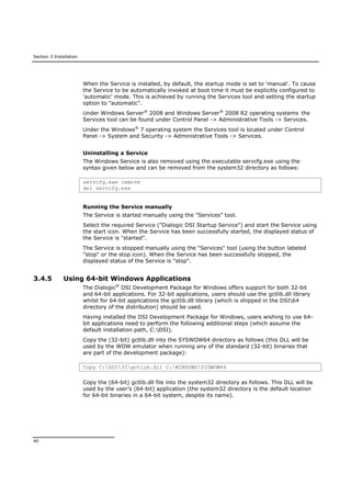 Section 3 Installation
40
When the Service is installed, by default, the startup mode is set to 'manual'. To cause
the Service to be automatically invoked at boot time it must be explicitly configured to
'automatic' mode. This is achieved by running the Services tool and setting the startup
option to "automatic".
Under Windows Server®
2008 and Windows Server®
2008 R2 operating systems the
Services tool can be found under Control Panel -> Administrative Tools -> Services.
Under the Windows®
7 operating system the Services tool is located under Control
Panel -> System and Security -> Administrative Tools -> Services.
Uninstalling a Service
The Windows Service is also removed using the executable servcfg.exe using the
syntax given below and can be removed from the system32 directory as follows:
servcfg.exe remove
del servcfg.exe
Running the Service manually
The Service is started manually using the "Services" tool.
Select the required Service ("Dialogic DSI Startup Service") and start the Service using
the start icon. When the Service has been successfully started, the displayed status of
the Service is "started".
The Service is stopped manually using the "Services" tool (using the button labeled
"stop" or the stop icon). When the Service has been successfully stopped, the
displayed status of the Service is "stop".
3.4.5 Using 64-bit Windows Applications
The Dialogic®
DSI Development Package for Windows offers support for both 32-bit
and 64-bit applications. For 32-bit applications, users should use the gctlib.dll library
whilst for 64-bit applications the gctlib.dll library (which is shipped in the DSI64
directory of the distribution) should be used.
Having installed the DSI Development Package for Windows, users wishing to use 64-
bit applications need to perform the following additional steps (which assume the
default installation path, C:DSI).
Copy the (32-bit) gctlib.dll into the SYSWOW64 directory as follows (this DLL will be
used by the WOW emulator when running any of the standard (32-bit) binaries that
are part of the development package):
Copy C:DSI32gctlib.dll C:WINDOWSSYSWOW64
Copy the (64-bit) gctlib.dll file into the system32 directory as follows. This DLL will be
used by the user’s (64-bit) application (the system32 directory is the default location
for 64-bit binaries in a 64-bit system, despite its name).
 