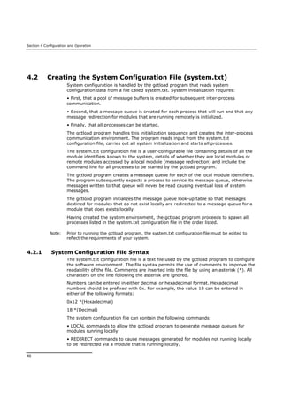Section 4 Configuration and Operation
46
4.2 Creating the System Configuration File (system.txt)
System configuration is handled by the gctload program that reads system
configuration data from a file called system.txt. System initialization requires:
• First, that a pool of message buffers is created for subsequent inter-process
communication.
• Second, that a message queue is created for each process that will run and that any
message redirection for modules that are running remotely is initialized.
• Finally, that all processes can be started.
The gctload program handles this initialization sequence and creates the inter-process
communication environment. The program reads input from the system.txt
configuration file, carries out all system initialization and starts all processes.
The system.txt configuration file is a user-configurable file containing details of all the
module identifiers known to the system, details of whether they are local modules or
remote modules accessed by a local module (message redirection) and include the
command line for all processes to be started by the gctload program.
The gctload program creates a message queue for each of the local module identifiers.
The program subsequently expects a process to service its message queue, otherwise
messages written to that queue will never be read causing eventual loss of system
messages.
The gctload program initializes the message queue look-up table so that messages
destined for modules that do not exist locally are redirected to a message queue for a
module that does exists locally.
Having created the system environment, the gctload program proceeds to spawn all
processes listed in the system.txt configuration file in the order listed.
Note: Prior to running the gctload program, the system.txt configuration file must be edited to
reflect the requirements of your system.
4.2.1 System Configuration File Syntax
The system.txt configuration file is a text file used by the gctload program to configure
the software environment. The file syntax permits the use of comments to improve the
readability of the file. Comments are inserted into the file by using an asterisk (*). All
characters on the line following the asterisk are ignored.
Numbers can be entered in either decimal or hexadecimal format. Hexadecimal
numbers should be prefixed with 0x. For example, the value 18 can be entered in
either of the following formats:
0x12 *(Hexadecimal)
18 *(Decimal)
The system configuration file can contain the following commands:
• LOCAL commands to allow the gctload program to generate message queues for
modules running locally
• REDIRECT commands to cause messages generated for modules not running locally
to be redirected via a module that is running locally.
 
