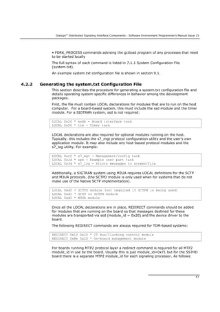 Dialogic®
Distributed Signaling Interface Components - Software Environment Programmer's Manual Issue 15
47
• FORK_PROCESS commands advising the gctload program of any processes that need
to be started locally
The full syntax of each command is listed in 7.1.1 System Configuration File
(system.txt).
An example system.txt configuration file is shown in section 9.1.
4.2.2 Generating the system.txt Configuration File
This section describes the procedure for generating a system.txt configuration file and
details operating system specific differences in behavior among the development
packages.
First, the file must contain LOCAL declarations for modules that are to run on the host
computer. For a board-based system, this must include the ssd module and the timer
module. For a SIGTRAN system, ssd is not required:
LOCAL 0x20 * ssdh - Board interface task
LOCAL 0x00 * tim - Timer task
LOCAL declarations are also required for optional modules running on the host.
Typically, this includes the s7_mgt protocol configuration utility and the user's own
application module. It may also include any host-based protocol modules and the
s7_log utility. For example:
LOCAL 0xcf * s7_mgt - Management/config task
LOCAL 0x2d * upe - Example user part task
LOCAL 0x3d * s7_log - Prints messages to screen/file
Additionally, a SIGTRAN system using M3UA requires LOCAL definitions for the SCTP
and M3UA protocols. (the SCTPD module is only used when for systems that do not
make use of the Native SCTP implementation).
LOCAL 0xd0 * SCTPD module (not required if SCTPN is being used)
LOCAL 0xd1 * SCTP or SCTPN module
LOCAL 0xd2 * M3UA module
Once all the LOCAL declarations are in place, REDIRECT commands should be added
for modules that are running on the board so that messages destined for these
modules are transported via ssd (module_id = 0x20) and the device driver to the
board.
The following REDIRECT commands are always required for TDM-based systems:
REDIRECT 0x10 0x20 * CT Bus/Clocking control module
REDIRECT 0x8e 0x20 * On-board management module
For boards running MTP2 protocol layer a redirect command is required for all MTP2
module_id in use by the board. Usually this is just module_id=0x71 but for the SS7HD
board there is a separate MTP2 module_id for each signaling processor. As follows:
 