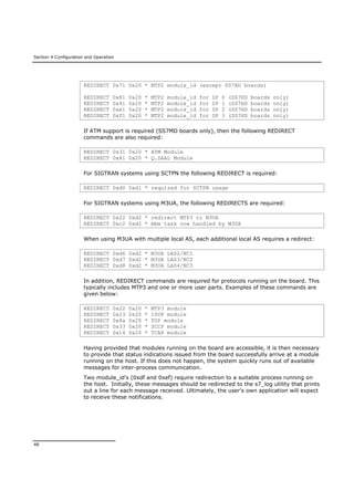 Section 4 Configuration and Operation
48
REDIRECT 0x71 0x20 * MTP2 module_id (except SS7HD boards)
REDIRECT 0x81 0x20 * MTP2 module_id for SP 0 (SS7HD boards only)
REDIRECT 0x91 0x20 * MTP2 module_id for SP 1 (SS7HD boards only)
REDIRECT 0xe1 0x20 * MTP2 module_id for SP 2 (SS7HD boards only)
REDIRECT 0xf1 0x20 * MTP2 module_id for SP 3 (SS7HD boards only)
If ATM support is required (SS7MD boards only), then the following REDIRECT
commands are also required:
REDIRECT 0x31 0x20 * ATM Module
REDIRECT 0x41 0x20 * Q.SAAL Module
For SIGTRAN systems using SCTPN the following REDIRECT is required:
REDIRECT 0xd0 0xd1 * required for SCTPN usage
For SIGTRAN systems using M3UA, the following REDIRECTS are required:
REDIRECT 0x22 0xd2 * redirect MTP3 to M3UA
REDIRECT 0xc2 0xd2 * mbm task now handled by M3UA
When using M3UA with multiple local AS, each additional local AS requires a redirect:
REDIRECT 0xd6 0xd2 * M3UA LAS2/NC1
REDIRECT 0xd7 0xd2 * M3UA LAS3/NC2
REDIRECT 0xd8 0xd2 * M3UA LAS4/NC3
In addition, REDIRECT commands are required for protocols running on the board. This
typically includes MTP3 and one or more user parts. Examples of these commands are
given below:
REDIRECT 0x22 0x20 * MTP3 module
REDIRECT 0x23 0x20 * ISUP module
REDIRECT 0x4a 0x20 * TUP module
REDIRECT 0x33 0x20 * SCCP module
REDIRECT 0x14 0x20 * TCAP module
Having provided that modules running on the board are accessible, it is then necessary
to provide that status indications issued from the board successfully arrive at a module
running on the host. If this does not happen, the system quickly runs out of available
messages for inter-process communication.
Two module_id's (0xdf and 0xef) require redirection to a suitable process running on
the host. Initially, these messages should be redirected to the s7_log utility that prints
out a line for each message received. Ultimately, the user's own application will expect
to receive these notifications.
 