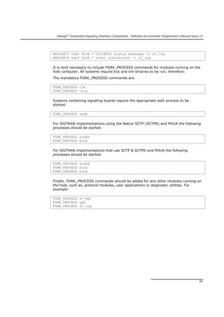 Dialogic®
Distributed Signaling Interface Components - Software Environment Programmer's Manual Issue 15
49
REDIRECT 0xdf 0x3d * LIU/MTP2 status messages -> s7_log
REDIRECT 0xef 0x3d * Other indications -> s7_log
It is next necessary to include FORK_PROCESS commands for modules running on the
host computer. All systems require tick and tim binaries to be run; therefore:
The mandatory FORK_PROCESS commands are:
FORK_PROCESS tim
FORK_PROCESS tick
Systems containing signaling boards require the appropriate ssdx process to be
started:
FORK_PROCESS ssdx
For SIGTRAN implementations using the Native SCTP (SCTPN) and M3UA the following
processes should be started:
FORK_PROCESS sctpn
FORK_PROCESS m3ua
For SIGTRAN implementations that use SCTP & SCTPD and M3UA the following
processes should be started:
FORK_PROCESS sctpd
FORK_PROCESS sctp
FORK_PROCESS m3ua
Finally, FORK_PROCESS commands should be added for any other modules running on
the host, such as, protocol modules, user applications or diagnostic utilities. For
example:
FORK_PROCESS s7_mgt
FORK_PROCESS upe
FORK_PROCESS s7_log
 