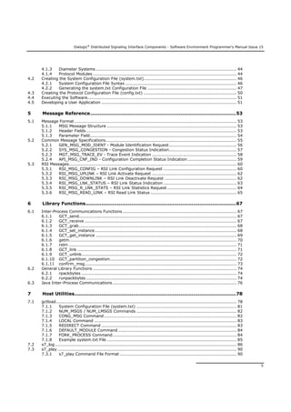 Dialogic®
Distributed Signaling Interface Components - Software Environment Programmer's Manual Issue 15
5
4.1.3 Diameter Systems .................................................................................................... 44
4.1.4 Protocol Modules ...................................................................................................... 44
4.2 Creating the System Configuration File (system.txt).................................................................. 46
4.2.1 System Configuration File Syntax ............................................................................... 46
4.2.2 Generating the system.txt Configuration File ............................................................... 47
4.3 Creating the Protocol Configuration File (config.txt) .................................................................. 50
4.4 Executing the Software.......................................................................................................... 51
4.5 Developing a User Application ................................................................................................ 51
5 Message Reference............................................................................................53
5.1 Message Format ................................................................................................................... 53
5.1.1 MSG Message Structure ............................................................................................ 53
5.1.2 Header Fields........................................................................................................... 53
5.1.3 Parameter Field........................................................................................................ 54
5.2 Common Message Specifications............................................................................................. 55
5.2.1 GEN_MSG_MOD_IDENT - Module Identification Request................................................ 56
5.2.2 SYS_MSG_CONGESTION - Congestion Status Indication................................................ 57
5.2.3 MGT_MSG_TRACE_EV - Trace Event Indication ............................................................ 58
5.2.4 API_MSG_CNF_IND - Configuration Completion Status Indication................................... 59
5.3 RSI Messages....................................................................................................................... 60
5.3.1 RSI_MSG_CONFIG – RSI Link Configuration Request .................................................... 60
5.3.2 RSI_MSG_UPLINK – RSI Link Activate Request ............................................................ 62
5.3.3 RSI_MSG_DOWNLINK – RSI Link Deactivate Request ................................................... 62
5.3.4 RSI_MSG_LNK_STATUS – RSI Link Status Indication .................................................... 63
5.3.5 RSI_MSG_R_LNK_STATS – RSI Link Statistics Request ................................................. 64
5.3.6 RSI_MSG_READ_LINK – RSI Read Link Status ............................................................. 65
6 Library Functions...............................................................................................67
6.1 Inter-Process Communications Functions................................................................................. 67
6.1.1 GCT_send................................................................................................................ 67
6.1.2 GCT_receive ............................................................................................................ 67
6.1.3 GCT_grab................................................................................................................ 68
6.1.4 GCT_set_instance..................................................................................................... 68
6.1.5 GCT_get_instance .................................................................................................... 69
6.1.6 getm....................................................................................................................... 70
6.1.7 relm ....................................................................................................................... 71
6.1.8 GCT_link ................................................................................................................. 71
6.1.9 GCT_unlink.............................................................................................................. 72
6.1.10 GCT_partition_congestion.......................................................................................... 72
6.1.11 confirm_msg............................................................................................................ 73
6.2 General Library Functions ...................................................................................................... 74
6.2.1 rpackbytes .............................................................................................................. 74
6.2.2 runpackbytes........................................................................................................... 74
6.3 Java Inter-Process Communications ........................................................................................ 76
7 Host Utilities......................................................................................................78
7.1 gctload................................................................................................................................ 78
7.1.1 System Configuration File (system.txt) ....................................................................... 81
7.1.2 NUM_MSGS / NUM_LMSGS Commands ....................................................................... 82
7.1.3 CONG_MSG Command .............................................................................................. 82
7.1.4 LOCAL Command ..................................................................................................... 83
7.1.5 REDIRECT Command ................................................................................................ 83
7.1.6 DEFAULT_MODULE Command .................................................................................... 84
7.1.7 FORK_PROCESS Command........................................................................................ 84
7.1.8 Example system.txt File ............................................................................................ 85
7.2 s7_log................................................................................................................................. 86
7.3 s7_play ............................................................................................................................... 90
7.3.1 s7_play Command File Format ................................................................................... 90
 
