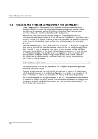 Section 4 Configuration and Operation
50
4.3 Creating the Protocol Configuration File (config.txt)
The s7_mgt protocol configuration utility performs initialization of the protocol
software modules. It reads the protocol configuration data from a text file, called
config.txt, and provides a quick and flexible method of configuring the protocol
modules without the need to write software for that purpose.
Alternatively, the protocol stack may be configured by sending the individual
configuration messages documented in the per-module Programmer’s Manuals for each
protocol module. This approach can be of particular use when the application needs to
make dynamic changes to protocol configuration without stopping the application
program.
The command line syntax for s7_mgt is detailed in section 7.5. By default s7_mgt runs
with module_id=0xcf and uses the filename “config.txt” for the Protocol Configuration
File. Typically s7_mgt is started up from within system.txt using a FORK_PROCESS
command. On completion of the single shot configuration sequence, s7_mgt will issue
a notification message which can be used by an application as the indication that
configuration is complete. The following example extract from system.txt starts
s7_mgt so that it uses the default configuration file, and module_id and sends a
notification to module_id 0xef:
FORK_PROCESS s7_mgt –i0xef
To assist diagnosis of issues, s7_mgt can be run using the -d option that generates
additional diagnostic output.
The user should generate the config.txt file by reference to section 8 of this manual
which details the syntax of all protocol configuration commands. In some cases it will
also be necessary to refer to the Programmer’s Manual for the specific protocols.
An example config.txt file is supplied as part of the DSI Development Package and this
is repeated in section 9.2 of this manual. The example file shows typical usage of most
commands although many of the commands are commented out by the use of ‘*’ as
the first character on the line.
 