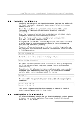Dialogic®
Distributed Signaling Interface Components - Software Environment Programmer's Manual Issue 15
51
4.4 Executing the Software
This section describes how to start the software running. It assumes that the software
has already been installed and operating system adjustments have been made as
detailed in section 3.
Ensure that device drivers for any boards have been installed and the system
configuration file (system.txt) has been modified according to the system
requirements.
Ensure that the location of any code file is consistent with the SS7_BOARD entry in
config.txt (or the message based configuration parameters).
Ensure that the location of any host protocol binaries is consistent with the
FORK_PROCESS entries in the system.txt file
If using s7_mgt, ensure that the protocol configuration file config.txt has been edited
to provide the correct protocol configuration. Typically s7_mgt is started using a
FORK_PROCESS command in system.txt).
To start the software running, change to the directory containing the gctload binary
and run gctload, optionally specifying the system configuration file. To run the system
in the background, enter:
gctload -csystem.txt &
For Windows users, gctload can be run in the background using:
start gctload -csystem.txt
The gctload program initializes the system environment and starts up other processes.
The s7_mgt process configures the protocol modules. A banner confirms that the
system is running.
To shutdown the DSI software environment, run gctload using the –x parameter (or if
gctload was run in the foreground simply use CTRL-C). All modules that have been
started by gctload are terminated automatically, for example:
gctload –x
The command line management utility dsictrl can be used to activate signaling links,
for example:
dsictrl MTPL ACT 0-0
dsictrl MTPL ACT 0-1
Once gctload is running they status of the system can be observed by running a
second instance of gctload using the –t1 parameter.
4.5 Developing a User Application
The development package, with the User Part Development Package, contains the files
to allow the user to develop applications. These consist of makefile definitions, C
header files (.h), and libraries.
 