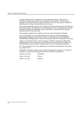 Section 4 Configuration and Operation
52
A single definitions file is supplied (for each operating system) containing the
definitions relating to the user's own development environment. This file is then
included in the make files for all other processes. The user may need to modify this
definitions file to ensure correct paths etc are set up.
Some simple example programs are supplied to illustrate techniques for interfacing to
the protocol stack, although they are not intended to show a real application. Before
starting to develop an application, you can familiarize yourself with the example
programs and how they are built.
The example programs are contained in the User Part Development Package.
upe is a framework for a User Part module and contains a worked example of
exchanging messages with the MTP3 module. It loops back any MTP-TRANSFER-
INDICATIONS messages that it receives and reports other MTP indications to the user.
mtpsl is an example of how to send messages to MTP3 to activate and deactivate
signaling links. It can be used as a command line tool for this purpose initially. It is
intended that the user build the example code into the management application.
ctu is an example of how a user application can interface with telephony user parts,
e.g., ISUP or TUP.
A makefile is included to allow users to build the application programs. To build the
programs, change to the appropriate directory and enter (to build ctu):
nmake /f ctu.mak (Windows)
make -f ctu.mak (Linux)
make -f ctu.mak (Solaris)
 
