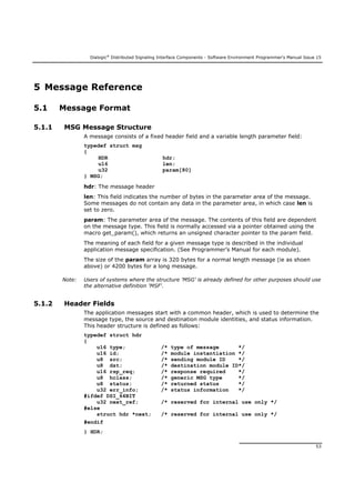Dialogic®
Distributed Signaling Interface Components - Software Environment Programmer's Manual Issue 15
53
5 Message Reference
5.1 Message Format
5.1.1 MSG Message Structure
A message consists of a fixed header field and a variable length parameter field:
typedef struct msg
{
HDR hdr;
u16 len;
u32 param[80]
} MSG;
hdr: The message header
len: This field indicates the number of bytes in the parameter area of the message.
Some messages do not contain any data in the parameter area, in which case len is
set to zero.
param: The parameter area of the message. The contents of this field are dependent
on the message type. This field is normally accessed via a pointer obtained using the
macro get_param(), which returns an unsigned character pointer to the param field.
The meaning of each field for a given message type is described in the individual
application message specification. (See Programmer’s Manual for each module).
The size of the param array is 320 bytes for a normal length message (ie as shoen
above) or 4200 bytes for a long message.
Note: Users of systems where the structure 'MSG' is already defined for other purposes should use
the alternative definition 'MSF'.
5.1.2 Header Fields
The application messages start with a common header, which is used to determine the
message type, the source and destination module identities, and status information.
This header structure is defined as follows:
typedef struct hdr
{
u16 type; /* type of message */
u16 id; /* module instantiation */
u8 src; /* sending module ID */
u8 dst; /* destination module ID*/
u16 rsp_req; /* response required */
u8 hclass; /* generic MSG type */
u8 status; /* returned status */
u32 err_info; /* status information */
#ifdef DSI_64BIT
u32 next_ref; /* reserved for internal use only */
#else
struct hdr *next; /* reserved for internal use only */
#endif
} HDR;
 