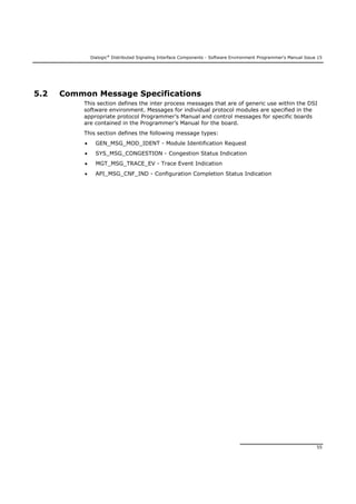 Dialogic®
Distributed Signaling Interface Components - Software Environment Programmer's Manual Issue 15
55
5.2 Common Message Specifications
This section defines the inter process messages that are of generic use within the DSI
software environment. Messages for individual protocol modules are specified in the
appropriate protocol Programmer’s Manual and control messages for specific boards
are contained in the Programmer’s Manual for the board.
This section defines the following message types:
 GEN_MSG_MOD_IDENT - Module Identification Request
 SYS_MSG_CONGESTION - Congestion Status Indication
 MGT_MSG_TRACE_EV - Trace Event Indication
 API_MSG_CNF_IND - Configuration Completion Status Indication
 