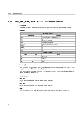Section 5 Message Reference
56
5.2.1 GEN_MSG_MOD_IDENT - Module Identification Request
Synopsis
Message issued to any module to read the module type and core revision number.
Format
MESSAGE HEADER
Field Name Meaning
type GEN_MSG_MOD_IDENT (0x6111)
id 0
src Sending module's ID
dst Destination module_ID
rsp_req Used to request a confirmation.
hclass 0
status 0
err_info 0
len 28
PARAMETER AREA
Offset Size Name
0 2 Reserved
2 1 maj_rev
3 1 min_rev
4 24 text
Description
This message can be issued to any module to determine the module type and the core
revision number of the internal software.
The confirmation message contains the major and minor revision numbers and a text
string identifying the module.
Parameters
maj_rev
Major revision identifier for the object being queried.
min_rev
Minor revision identifier for the object being queried.
text
Null terminated string giving textual module identity (for example, "ss7.dc6").
 