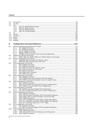Contents
6
7.4 tick and tim ......................................................................................................................... 93
7.5 s7_mgt................................................................................................................................ 94
7.6 ssd ..................................................................................................................................... 95
7.6.1 ssds (for SPCI4/SPCI2S boards)................................................................................. 95
7.6.2 ssdl (for SS7LD boards) ............................................................................................ 96
7.6.3 ssdh (for SS7HD boards)........................................................................................... 97
7.6.4 ssdm (for SS7MD boards).......................................................................................... 98
7.7 rsi..................................................................................................................................... 101
7.8 rsicmd............................................................................................................................... 103
7.9 tempmon........................................................................................................................... 105
7.10 dsictrl................................................................................................................................ 106
7.11 dsistat............................................................................................................................... 109
7.12 dsitrace ............................................................................................................................. 111
8 Configuration Command Reference .................................................................113
8.1 Physical Interface Configuration Commands........................................................................... 113
8.1.1 SS7_BOARD Command ........................................................................................... 113
8.1.2 LIU_CONFIG Command........................................................................................... 116
8.1.3 LIU_SC_DRIVE Command........................................................................................ 119
8.1.4 SCBUS_LISTEN Command....................................................................................... 120
8.1.5 STREAM_XCON Command (Cross Connect Configuration)............................................ 121
8.2 Maintenance Module Commands........................................................................................... 123
8.2.1 MGMT_MOD_ID, MAINT_MOD_ID & TRACE_MOD_ID Commands.................................. 123
8.3 Monitor Configuration Commands ......................................................................................... 125
8.3.1 MONITOR LINK Command (for HSL/LSL Links) ........................................................... 125
8.3.2 MONITOR LINK Command (for ATM Links)................................................................. 127
8.4 MTP Configuration Commands.............................................................................................. 129
8.4.1 MTP_CONFIG Command.......................................................................................... 129
8.4.2 MTP_LINKSET Command......................................................................................... 130
8.4.3 MTP_LINK Command (for HSL/LSL Links) .................................................................. 132
8.4.4 MTP_LINK Command (for ATM Links)........................................................................ 135
8.4.5 MTP_ROUTE Command ........................................................................................... 136
8.4.6 MTP_USER_PART Command .................................................................................... 137
8.4.7 MTP_TRACE Command............................................................................................ 138
8.5 ATM Configuration Commands.............................................................................................. 139
8.5.1 ATM_CONFIG Command.......................................................................................... 139
8.5.2 ATM_STREAM Command (Configure ATM Cell Stream) ................................................ 139
8.5.3 ATM_TIMER Command (Configure Timers for Q.SAAL Links) ........................................ 141
8.6 ISUP Configuration Commands............................................................................................. 142
8.6.1 ISUP_CONFIG Command......................................................................................... 142
8.6.2 ISUP_CFG_CCTGRP Command (Circuit Group Configuration)........................................ 143
8.6.3 ISUP_TIMER Command (ISUP Timer Configuration) .................................................... 144
8.7 TUP Configuration Commands .............................................................................................. 146
8.7.1 TUP_CONFIG Command (Global TUP Configuration).................................................... 146
8.7.2 TUP_CFG_CCTGRP Command (Circuit Group Configuration)......................................... 147
8.8 SCCP Configuration Commands ............................................................................................ 149
8.8.1 SCCP_CONFIG Command ........................................................................................ 149
8.8.2 SCCP_SSR Command (Configure SCCP Sub-System Resource) .................................... 150
8.8.3 SCCP_CONC_SSR Command (Configure Concerned SSR) ............................................ 152
8.8.4 SCCP_TRACE Command .......................................................................................... 152
8.8.5 SCCP_GTT_PATTERN Command (Define Global Title Pattern) ....................................... 153
8.8.6 SCCP_GTT_ADDRESS Command (Define Global Title Address) ..................................... 154
8.8.7 SCCP_GTT Command (Add Entry in GTT Table).......................................................... 155
8.9 DTC Configuration Commands.............................................................................................. 156
8.9.1 DTC_CONFIG Command.......................................................................................... 156
8.9.2 DTC_SSR Command (Configure DTC Sub System Resource) ........................................ 156
8.10 TCAP Configuration Commands ............................................................................................ 158
8.10.1 TCAP_CONFIG Command ........................................................................................ 158
8.10.2 TCAP_CFG_DGRP Command (Dialog Group Configuration)........................................... 159
8.10.3 TCAP_TRACE Command .......................................................................................... 160
 