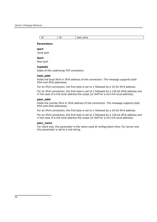 Section 5 Message Reference
66
50 80 peer_name
Parameters
lport
Local port
fport
Peer port
tcpstate
State of the underlying TCP connection
host_addr
Holds the local IPv4 or IPv6 address of the connection. The message supports both
IPv4 and IPv6 addresses.
For an IPv4 connection, the first byte is set to 1 followed by a 32 bit IPv4 address.
For an IPv6 connection, the first byte is set to 2 followed by a 128 bit IPv6 address and
in the case of a link local address the scope (or 0xff for a non link local address).
peer_addr
Holds the remote IPv4 or IPv6 address of the connection. The message supports both
IPv4 and IPv6 addresses.
For an IPv4 connection, the first byte is set to 1 followed by a 32 bit IPv4 address.
For an IPv6 connection, the first byte is set to 2 followed by a 128 bit IPv6 address and
in the case of a link local address the scope (or 0xff for a non link local address).
peer_name
For client end, this parameter is the name used at configuration time. For server end
this parameter is set to a null string.
 