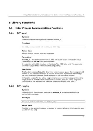 Dialogic®
Distributed Signaling Interface Components - Software Environment Programmer's Manual Issue 15
67
6 Library Functions
6.1 Inter-Process Communications Functions
6.1.1 GCT_send
Synopsis
Function to send a message to the specified module_id.
Prototype
int GCT_send(unsigned int module_id, HDR *h);
Return Value
Returns zero on success, non-zero otherwise.
Parameters
module_id - The destination module id. This will usually be the same as the value
contained in the hdr.dst field of the message.
h - A pointer to the HDR structure at the start of the MSG to be sent. This parameter
should always point to a buffer allocated using getm().
Description
This function uses module_id to determine which message queue the message should
be sent to and sends the message. A success return value implies that the message
has been sent to the message queue belonging to the destination process.
If the call is successful, the calling program no longer owns the message and must no
longer access it. If the function does not return success, then the calling program is
responsible for the release of the message back to the system using relm().
6.1.2 GCT_receive
Synopsis
Function to wait until the next message for module_id is available and return a
pointer to the message.
Prototype
HDR *GCT_receive(unsigned int module_id);
Return Value
A pointer to the received message on success or zero on failure (in which case the user
should retry the call).
 