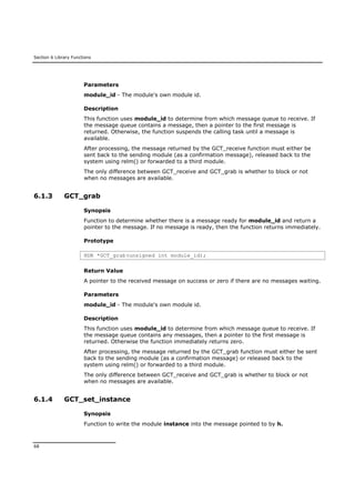 Section 6 Library Functions
68
Parameters
module_id - The module's own module id.
Description
This function uses module_id to determine from which message queue to receive. If
the message queue contains a message, then a pointer to the first message is
returned. Otherwise, the function suspends the calling task until a message is
available.
After processing, the message returned by the GCT_receive function must either be
sent back to the sending module (as a confirmation message), released back to the
system using relm() or forwarded to a third module.
The only difference between GCT_receive and GCT_grab is whether to block or not
when no messages are available.
6.1.3 GCT_grab
Synopsis
Function to determine whether there is a message ready for module_id and return a
pointer to the message. If no message is ready, then the function returns immediately.
Prototype
HDR *GCT_grab(unsigned int module_id);
Return Value
A pointer to the received message on success or zero if there are no messages waiting.
Parameters
module_id - The module's own module id.
Description
This function uses module_id to determine from which message queue to receive. If
the message queue contains any messages, then a pointer to the first message is
returned. Otherwise the function immediately returns zero.
After processing, the message returned by the GCT_grab function must either be sent
back to the sending module (as a confirmation message) or released back to the
system using relm() or forwarded to a third module.
The only difference between GCT_receive and GCT_grab is whether to block or not
when no messages are available.
6.1.4 GCT_set_instance
Synopsis
Function to write the module instance into the message pointed to by h.
 