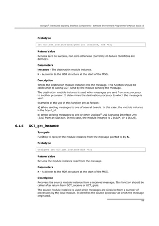 Dialogic®
Distributed Signaling Interface Components - Software Environment Programmer's Manual Issue 15
69
Prototype
int GCT_set_instance(unsigned int instance, HDR *h);
Return Value
Returns zero on success, non-zero otherwise (currently no failure conditions are
defined).
Parameters
instance - The destination module instance.
h - A pointer to the HDR structure at the start of the MSG.
Description
Writes the destination module instance into the message. This function should be
called prior to calling GCT_send by the module sending the message.
The destination module instance is used when messages are sent from one processor
to another processor. It determines the destination processor to which the message is
sent.
Examples of the use of this function are as follows:
a) When sending messages to one of several boards. In this case, the module instance
is the board_id.
b) When sending messages to one or other Dialogic®
DSI Signaling Interface Unit
(SIU) from an SIU pair. In this case, the module instance is 0 (SIUA) or 1 (SIUB).
6.1.5 GCT_get_instance
Synopsis
Function to recover the module instance from the message pointed to by h.
Prototype
unsigned int GCT_get_instance(HDR *h);
Return Value
Returns the module instance read from the message.
Parameters
h - A pointer to the HDR structure at the start of the MSG.
Description
Recovers the source module instance from a received message. This function should be
called after return from GCT_receive or GCT_grab.
The source module instance is used when messages are received from a number of
processors by the local module. It identifies the source processor at which the message
originated.
 