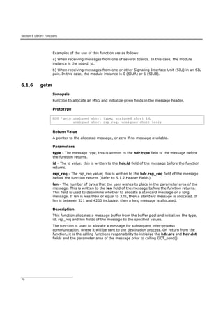 Section 6 Library Functions
70
Examples of the use of this function are as follows:
a) When receiving messages from one of several boards. In this case, the module
instance is the board_id.
b) When receiving messages from one or other Signaling Interface Unit (SIU) in an SIU
pair. In this case, the module instance is 0 (SIUA) or 1 (SIUB).
6.1.6 getm
Synopsis
Function to allocate an MSG and initialize given fields in the message header.
Prototype
MSG *getm(unsigned short type, unsigned short id,
unsigned short rsp_req, unsigned short len);
Return Value
A pointer to the allocated message, or zero if no message available.
Parameters
type - The message type, this is written to the hdr.type field of the message before
the function returns.
id - The id value; this is written to the hdr.id field of the message before the function
returns.
rsp_req - The rsp_req value; this is written to the hdr.rsp_req field of the message
before the function returns (Refer to 5.1.2 Header Fields).
len - The number of bytes that the user wishes to place in the parameter area of the
message. This is written to the len field of the message before the function returns.
This field is used to determine whether to allocate a standard message or a long
message. If len is less than or equal to 320, then a standard message is allocated. If
len is between 321 and 4200 inclusive, then a long message is allocated.
Description
This function allocates a message buffer from the buffer pool and initializes the type,
id, rsp_req and len fields of the message to the specified values.
The function is used to allocate a message for subsequent inter-process
communication, where it will be sent to the destination process. On return from the
function, it is the calling functions responsibility to initialize the hdr.src and hdr.dst
fields and the parameter area of the message prior to calling GCT_send().
 