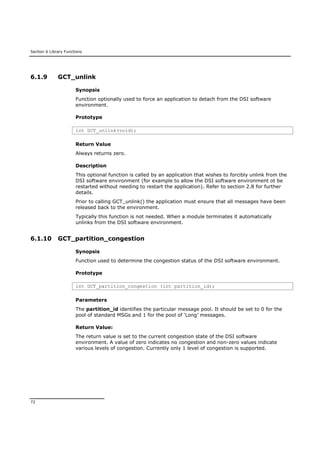 Section 6 Library Functions
72
6.1.9 GCT_unlink
Synopsis
Function optionally used to force an application to detach from the DSI software
environment.
Prototype
int GCT_unlink(void);
Return Value
Always returns zero.
Description
This optional function is called by an application that wishes to forcibly unlink from the
DSI software environment (for example to allow the DSI software environment ot be
restarted without needing to restart the application). Refer to section 2.8 for further
details.
Prior to calling GCT_unlink() the application must ensure that all messages have been
released back to the environment.
Typically this function is not needed. When a module terminates it automatically
unlinks from the DSI software environment.
6.1.10 GCT_partition_congestion
Synopsis
Function used to determine the congestion status of the DSI software environment.
Prototype
int GCT_partition_congestion (int partition_id);
Parameters
The partition_id identifies the particular message pool. It should be set to 0 for the
pool of standard MSGs and 1 for the pool of ‘Long’ messages.
Return Value:
The return value is set to the current congestion state of the DSI software
environment. A value of zero indicates no congestion and non-zero values indicate
various levels of congestion. Currently only 1 level of congestion is supported.
 