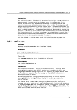 Dialogic®
Distributed Signaling Interface Components - Software Environment Programmer's Manual Issue 15
73
Description
The congestion status is determined by the number of messages currently allocated as
a percentage of the total number of messages within the message pool. When a
system is under heavy load there may be insufficient CPU power to process the
incoming messages as fast as they are received so the number of messages queued
within the environment starts to increase. Usually this is a transient condition and the
load over time balances out and the congestion clears. A second cause of congestion is
when messages are sent to a message queue which is not being serviced by an active
process. A further cause of congestion is when modules do not release messages back
into the environment. If the number of messages currently allocated increases above a
threshold the congestion status will be set to 1. This function allows an application to
determine the current congestion status of the system.
See also gctload –t1 which provides similar information from the command line.
6.1.11 confirm_msg
Synopsis
Function to confirm a message once it has been handled.
Prototype
int confirm_msg(MSG *message);
Parameter
The message is a pointer to the message to be confirmed.
Return Value
The function always returns 0.
Description
This function is called when a module has finished processing a message. If the
sending layer’s response required bit is set, then the message is converted to a
confirmation message and sent back using GCT_send() to the sending module. If no
confirmation was requested then the message is released back to the software
environment using the relm().
A confirmation message is generated by swapping the hdr.src and hdr.dst fields,
clearing bit 14 in the hdr.type field and clearing the sending layer’s bit in the
hdr.rsp_req field.
The confirm_msg() function is the preferred way for an application to release a
message back to the system once it has finished processing the content. It takes care
of inspecting the rsp_req field to determine whether a confirmation is required, and it
adjusts the type field if necessary and calls either relm or GCT_send simplifying the
application code and reducing the risk of errors.
 