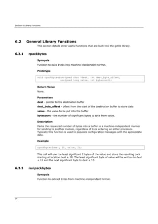 Section 6 Library Functions
74
6.2 General Library Functions
This section details other useful functions that are built into the gctlib library.
6.2.1 rpackbytes
Synopsis
Function to pack bytes into machine independent format.
Prototype
void rpackbytes(unsigned char *dest, int dest_byte_offset,
unsigned long value, int bytecount);
Return Value
None.
Parameters
dest - pointer to the destination buffer
dest_byte_offset - offset from the start of the destination buffer to store data
value - the value to be put into the buffer
bytecount - the number of significant bytes to take from value.
Description
Packs the requested number of bytes into a buffer in a machine-independent manner
for sending to another module, regardless of byte ordering on either processor.
Typically this function is used to populate configuration messages with the appropriate
data.
Example
rpackbytes(dest, 10, value, 2);
This call will use the least significant 2 bytes of the value and store the resulting data
starting at location dest + 10. The least significant byte of value will be written to dest
+ 11 and the next significant byte to dest + 10.
6.2.2 runpackbytes
Synopsis
Function to extract bytes from machine-independent format.
 