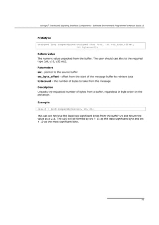 Dialogic®
Distributed Signaling Interface Components - Software Environment Programmer's Manual Issue 15
75
Prototype
unsigned long runpackbytes(unsigned char *src, int src_byte_offset,
int bytecount);
Return Value
The numeric value unpacked from the buffer. The user should cast this to the required
type (u8, u16, u32 etc).
Parameters
src - pointer to the source buffer
src_byte_offset - offset from the start of the message buffer to retrieve data
bytecount - the number of bytes to take from the message
Description
Unpacks the requested number of bytes from a buffer, regardless of byte order on the
processor.
Example:
result = (u16)runpackbytes(src, 10, 2);
This call will retrieve the least two significant bytes from the buffer src and return the
value as a u16. The u16 will be formed by src + 11 as the least significant byte and src
+ 10 as the most significant byte.
 