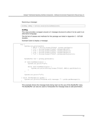 Dialogic®
Distributed Signaling Interface Components - Software Environment Programmer's Manual Issue 15
77
Receiving a message:
GctMsg rxMsg = GctLib.receive(LocalModuleId);
GctMsg
This class provides a wrapper around a C message structure to allow it to be used in an
alternative language.
The full list of classes and methods for the package are listed in Appendix C - GCTLIB
Javadoc.
Example Code to display a message:
try {
System.out.print(prefix
+ "M-t" + String.format("%04x", gctmsg.getType())
+ "-i" + String.format("%04x", gctmsg.getId())
+ "-f" + String.format("%02x", gctmsg.getSrc())
+ "-d" + String.format("%02x", gctmsg.getDst())
+ "-s" + String.format("%02x", gctmsg.getStatus()));
ByteBuffer buf = gctmsg.getParam();
if (buf.hasRemaining()) {
System.out.print("-p");
while (buf.hasRemaining()) {
System.out.print(String.format("%02x", BBUtil.getU8(buf)));
}
}
System.out.print("n");
} catch (GctException gctEx) {
System.out.println("Problem with message: " + gctEx.getMessage());
}
This example shows the message body being read via the use of the ByteBuffer class.
The ByteBuffer can also be used to manipulate the message body to add parameters.
 