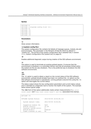 Dialogic®
Distributed Signaling Interface Components - Software Environment Programmer's Manual Issue 15
79
Syntax
gctload -v
gctload [-c<system config file> -d ]
gctload -x
gctload –t1
gctload –t2
gctload –t3
gctload –t4
Parameters
-v
Show version information.
-c<system config file>
The system configuration file contains full details of message queues, module_ids and
local processes. This parameter is the filename of that file which by default is
“system.txt”. The format of the system configuration file is detailed fully in section
7.1.1, System Configuration File (system.txt) on page 81.
-d
Enables additional diagnostic output during creation of the DSI software environment.
-x
This option is used to terminate an existing gctload session. It ensures that the
environment is shutdown in a controlled manner and that all processes forked within
the system.txt file are also shutdown. This is the preferred way to shutdown the DSI
software environment.
-t1
-t1r
The –t1 option is used to obtain a report on the current status of the DSI software
environment. gctload should already have been run (without the –t1 option) so the
DSI software environment is operational, running gctload a second time using the –t1
option will interrogate the current status.
The status output shows the key configuration parameters and current status values
and is intended as a diagnostic tool to monitor the health of the system. The example
below shows typical usage.
The –t1r form of the option additionally resets certain measurements (‘Max alloc
since reset’ and ‘Cong count since reset’) and the associated time stamps.
gctload –t1
GCTLOAD System Status: 2012-03-06 16:52:46.112
System restart time: 2011-03-06 16:52:46.
Congestion module Id: 0x21
GCTLIB library: V1.44
Internal system error: 0
GCTLIB Atomic: Enabled
Timed licenses in use: No
 