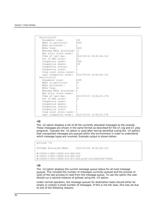 Section 7 Host Utilities
80
Partition[0]
Parameter size: 320
MSGs in partition: 5000
MSGs allocated : 0
MSGs free: 5000
Maximum MSGs allocated: 13
Max alloc since reset: 12
Time of last max 2012-03-06 16:52:46.112
Out of MSG count: 10
Congestion onset: 2500
Congestion abate: 500
Congestion status: 0
Congestion count: 2
Cong count since reset: 1
Last congestion onset: 2012-03-06 16:52:46.112
Partition[1]
Parameter size: 4200
MSGs in partition: 10
MSGs allocated : 0
MSGs free: 10
Maximum MSGs allocated: 8
Max alloc since reset: 7
Time of last max 2012-03-15 13:02:23.178
Out of MSG count: 10
Congestion onset: 5
Congestion abate: 1
Congestion status: 0
Congestion count: 2
Cong count since reset: 1
Last congestion onset: 2012-03-15 13:02:23.178
-t2
The –t2 option displays a list of all the currently allocated messages to the console.
These messages are shown in the same format as described for the s7_log and s7_play
programs. Typically the –t2 option is used after having identified (using the –t3 option)
that unexpected messages are queued within the environment in order to understand
which message types are involved. Example output is shown below:
gctload –t2
GCTLOAD Allocated MSGs: 2012-03-06 16:52:46.112
M-I0000-t7680-i0000-fcf-d20-s00
M-I0001-t7681-i0000-fcf-d20-s00
M-I0000-t7203-i0000-fcf-d71-s00-p(9)112233445566778899
-t3
The –t3 option displays the current message queue status for all local message
queues. This includes the number of messages currently queued and the process id
(pid) of the last process to read from the message queue. To use the option the user
should run a second instance of gctload using the –t3 option.
Under normal operation, the message queues for destination tasks should either be
empty or contain a small number of messages. If this is not the case, this may be due
to one of the following reasons:
 