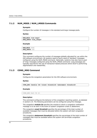 Section 7 Host Utilities
82
7.1.2 NUM_MSGS / NUM_LMSGS Commands
Synopsis
Configure the number of messages in the standard and large message pools.
Syntax
NUM_MSGS <num msgs>
NUM_LMSGS <num_lmsgs>
Example
NUM_MSGS 5000
NUM_LMSGS 200
Description
This command configures the number of messages globally allocated for use within the
DSI software environment. All systems need to have a pool of ‘standard’ messages
configured using the NUM_MSGS command. Optionally, systems may also have a pool
of ‘long’ messages configured using the NUM_LMSGS command. Long messages are
typically required for the use of transaction-based protocols where SCCP is performing
segmentation and reassembly.
7.1.3 CONG_MSG Command
Synopsis
Configures the congestion parameters for the DSI software environment.
Syntax
CONG_MSG <module Id> <onset threshold> <abatement threshold>
Example
CONG_MSG 0x21 50 10
Description
This command configures the behavior of the congestion reporting system, as detailed
in section 2.9. The following parameters can be configured using this message.
The congestion module Id specifies the module to which a congestion notification
message is to be sent in the event of system congestion onset or abatement.
The congestion onset threshold specifies the percentage of the total number of
available messages that must be allocated before the system will start congestion
procedures.
The congestion abatement threshold specifies the percentage of the total number of
messages that must be available before the system will terminate congestion
procedures.
 