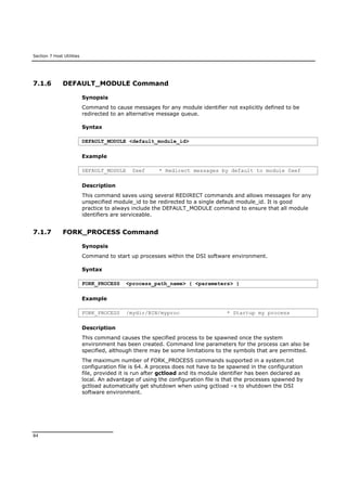 Section 7 Host Utilities
84
7.1.6 DEFAULT_MODULE Command
Synopsis
Command to cause messages for any module identifier not explicitly defined to be
redirected to an alternative message queue.
Syntax
DEFAULT_MODULE <default_module_id>
Example
DEFAULT_MODULE 0xef * Redirect messages by default to module 0xef
Description
This command saves using several REDIRECT commands and allows messages for any
unspecified module_id to be redirected to a single default module_id. It is good
practice to always include the DEFAULT_MODULE command to ensure that all module
identifiers are serviceable.
7.1.7 FORK_PROCESS Command
Synopsis
Command to start up processes within the DSI software environment.
Syntax
FORK_PROCESS <process_path_name> { <parameters> }
Example
FORK_PROCESS /mydir/BIN/myproc * Startup my process
Description
This command causes the specified process to be spawned once the system
environment has been created. Command line parameters for the process can also be
specified, although there may be some limitations to the symbols that are permitted.
The maximum number of FORK_PROCESS commands supported in a system.txt
configuration file is 64. A process does not have to be spawned in the configuration
file, provided it is run after gctload and its module identifier has been declared as
local. An advantage of using the configuration file is that the processes spawned by
gctload automatically get shutdown when using gctload –x to shutdown the DSI
software environment.
 