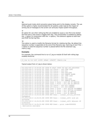 Section 7 Host Utilities
88
-q
Optional quiet mode which prevents output being sent to the display console. The use
of this option is highly recommended for all systems under load as the impact of
writing lots of messages to the screen can seriously impact system throughput.
-r
An option for use when rolling log files are enabled to cause a new file to be started
the first time a new event is logged each day. This functionality is enabled by adding
the –r option (in conjunction with the –n option). This behavior applies to both text
and PCAP format log files.
-x
This option is used to modify the filename format for rotating log files. By default the
sequence number is appended at the end of the filename (eg. maint.log.2) but if the –
x option is used the sequence number is placed before the file extension (eg.
maint.2.log).
Examples
For example, the command line to run s7_log as module ID 0xef with rolling logs
enabled would be:
s7_log -q -td -n20 -s1000 -m0xef -o0xff87 -fmaint.log
Typical output from s7_log is shown below:
S7L:2012-04-13 14:34:28.105 I0000 M t06a0 i0000 f20 def s60 p00100000
S7L:2012-04-13 14:34:28.187 I0000 LIU Status : id=0 SYNC LOSS
S7L:2012-04-13 14:34:28.187 I0000 LIU Status : id=0 AIS
S7L:2012-04-13 14:34:28.187 I0000 LIU Status : id=0 PCM LOSS
S7L:2012-04-13 14:34:28.187 I0000 LIU Status : id=0 REMOTE ALARM
S7L:2012-04-13 14:34:28.313 I0000 LIU Status : id=1 SYNC LOSS
S7L:2012-04-13 14:34:28.313 I0000 LIU Status : id=1 AIS
S7L:2012-04-13 14:34:28.313 I0000 LIU Status : id=1 PCM LOSS
S7L:2012-04-13 14:34:28.313 I0000 LIU Status : id=1 REMOTE ALARM
S7L:2012-04-13 14:34:28.516 I0000 Level 2 State : id=0 OUT OF SERVICE
S7L:2012-04-13 14:34:28.527 I0000 Level 2 State : id=1 OUT OF SERVICE
S7L:2012-04-13 14:34:28.805 I0000 LIU Status : id=0 AIS CLEARED
S7L:2012-04-13 14:34:29.004 I0000 LIU Status : id=1 AIS CLEARED
S7L:2012-04-13 14:34:29.504 I0000 Level 2 State : id=0 INITIAL ALIGNMENT
S7L:2012-04-13 14:34:29.505 I0000 Level 2 State : id=1 INITIAL ALIGNMENT
S7L:2012-04-13 14:34:30.006 I0000 Level 2 State : id=1 IN SERVICE
S7L:2012-04-13 14:34:30.006 I0000 Level 2 State : id=0 IN SERVICE
S7L:2012-04-13 14:34:30.008 I0000 MTP Event : linkset_id/link_ref=0100
Changeback
S7L:2012-04-13 14:34:30.008 I0000 MTP Event : linkset_id=01 Link set
recovered
S7L:2012-04-13 14:34:30.008 I0000 MTP Event : linkset_id=01 Adjacent SP
accessible
S7L:2012-04-13 14:34:30.008 I0000 MTP Event : point code=00000002
Destination available
 