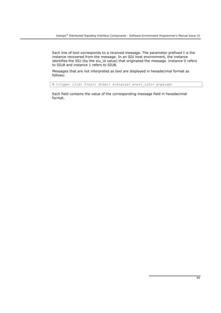 Dialogic®
Distributed Signaling Interface Components - Software Environment Programmer's Manual Issue 15
89
Each line of text corresponds to a received message. The parameter prefixed I is the
instance recovered from the message. In an SIU host environment, the instance
identifies the SIU (by the siu_id value) that originated the message. Instance 0 refers
to SIUA and instance 1 refers to SIUB.
Messages that are not interpreted as text are displayed in hexadecimal format as
follows:
M t<type> i<id> f<src> d<dst> s<status> e<err_info> p<param>
Each field contains the value of the corresponding message field in hexadecimal
format.
 