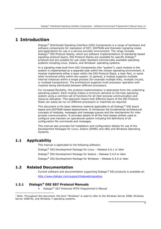 Dialogic®
Distributed Signaling Interface Components - Software Environment Programmer's Manual Issue 15
9
1 Introduction
Dialogic®
Distributed Signaling Interface (DSI) Components is a range of hardware and
software components for realization of SS7, SIGTRAN and Diameter signaling nodes
and applications for use in a service provider environment. The range includes
Dialogic®
DSI Protocol Stacks, which are software implementations of standards-based
signaling protocol layers. DSI Protocol Stacks are available for specific Dialogic®
products and are suitable for use under standard commercially available operating
systems including Linux, Solaris, and Windows1
operating systems.
In a signaling node built from DSI Components (the “system”), each module in the
system is implemented as a separate task within the chosen operating environment. A
module implements either a layer within the DSI Protocol Stack, a User Part, or some
other functional entity within the system. In general, a module supports multiple
internal instances within a single process (for example multiple links, multiple circuits,
or multiple transactions). The architecture supports multi-processor operation with
modules being distributed between different processors.
For increased flexibility, the protocol implementation is abstracted from the underlying
operating system. Each module makes a minimum demand on the host operating
system using a common set of functions for all inter-process communication and
resource allocation. This approach means that different layers of the DSI Protocol
Stack can easily be run on different processors or machines as required.
This document is the base reference material applicable to all Dialogic®
DSI board
based and SIGTRAN based deployments. It introduces the fundamental architectural
concepts of modules, messages and message queues and the mechanisms for inter
process communication. It provides details of all the host-based utilities used to
configure and maintain an operational system including full definitions of all
configuration file commands and messages.
This manual also provides full installation and configuration details for use of the
Development Packages for Linux, Solaris (SPARC and x86) and Windows Operating
Systems.
1.1 Applicability
This manual is applicable to the following software:
Dialogic®
DSI Development Package for Linux – Release 6.6.1 or later
Dialogic®
DSI Development Package for Solaris – Release 5.4.0 or later
Dialogic®
DSI Development Package for Windows – Release 6.5.0 or later
1.2 Related Documentation
Current software and documentation supporting Dialogic®
DSI products is available at:
http://www.dialogic.com/support/helpweb/signaling
1.2.1 Dialogic®
DSI SS7 Protocol Manuals
• Dialogic®
SS7 Protocols MTP2 Programmer’s Manual
1
Note: Throughout this document, the term “Windows” is used to refer to the Windows Server 2008, Windows
Server 2008 R2, and Windows 7 operating systems.
 