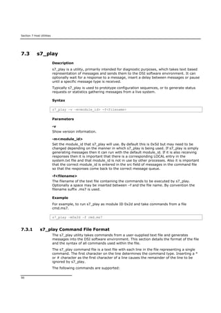 Section 7 Host Utilities
90
7.3 s7_play
Description
s7_play is a utility, primarily intended for diagnostic purposes, which takes text based
representation of messages and sends them to the DSI software environment. It can
optionally wait for a response to a message, insert a delay between messages or pause
until a specific message type is received.
Typically s7_play is used to prototype configuration sequences, or to generate status
requests or statistics gathering messages from a live system.
Syntax
s7_play –v –m<module_id> -f<filename>
Parameters
-v
Show version information.
-m<module_id>
Set the module_id that s7_play will use. By default this is 0x5d but may need to be
changed depending on the manner in which s7_play is being used. If s7_play is simply
generating messages then it can run with the default module_id. If it is also receiving
responses then it is important that there is a corresponding LOCAL entry in the
system.txt file and that module_id is not in use by other processes. Also it is important
that the correct module_id is entered in the src field of messages in the command file
so that the responses come back to the correct message queue.
-f<filename>
The filename of the text file containing the commands to be executed by s7_play.
Optionally a space may be inserted between –f and the file name. By convention the
filename suffix .ms7 is used.
Example
For example, to run s7_play as module ID 0x2d and take commands from a file
cmd.ms7.
s7_play –m0x2d –f cmd.ms7
7.3.1 s7_play Command File Format
The s7_play utility takes commands from a user-supplied text file and generates
messages into the DSI software environment. This section details the format of the file
and the syntax of all commands used within the file.
The s7_play command file is a text file with each line in the file representing a single
command. The first character on the line determines the command type. Inserting a *
or # character as the first character of a line causes the remainder of the line to be
ignored by s7_play.
The following commands are supported:
 