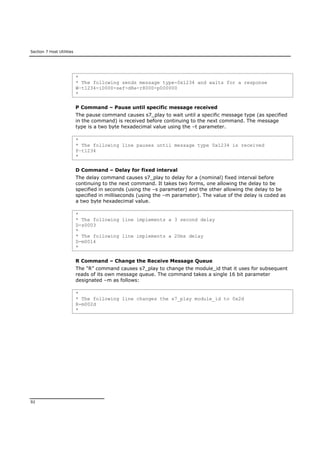 Section 7 Host Utilities
92
*
* The following sends message type-0x1234 and waits for a response
W–t1234-i0000-sef-d8e-r8000-p000000
*
P Command – Pause until specific message received
The pause command causes s7_play to wait until a specific message type (as specified
in the command) is received before continuing to the next command. The message
type is a two byte hexadecimal value using the –t parameter.
*
* The following line pauses until message type 0x1234 is received
P–t1234
*
D Command – Delay for fixed interval
The delay command causes s7_play to delay for a (nominal) fixed interval before
continuing to the next command. It takes two forms, one allowing the delay to be
specified in seconds (using the –s parameter) and the other allowing the delay to be
specified in milliseconds (using the –m parameter). The value of the delay is coded as
a two byte hexadecimal value.
*
* The following line implements a 3 second delay
D-s0003
*
* The following line implements a 20ms delay
D-m0014
*
R Command – Change the Receive Message Queue
The “R” command causes s7_play to change the module_id that it uses for subsequent
reads of its own message queue. The command takes a single 16 bit parameter
designated –m as follows:
*
* The following line changes the s7_play module_id to 0x2d
R-m002d
*
 