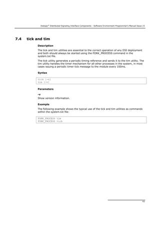 Dialogic®
Distributed Signaling Interface Components - Software Environment Programmer's Manual Issue 15
93
7.4 tick and tim
Description
The tick and tim utilities are essential to the correct operation of any DSI deployment
and both should always be started using the FORK_PROCESS command in the
system.txt file.
The tick utility generates a periodic timing reference and sends it to the tim utility. The
tim utility handles the timer mechanism for all other processes in the system, in most
cases issuing a periodic timer tick message to the module every 100ms.
Syntax
tick [-v]
tim [-v]
Parameters
-v
Show version information.
Example
The following example shows the typical use of the tick and tim utilities as commands
within the system.txt file:
FORK_PROCESS tim
FORK_PROCESS tick
 