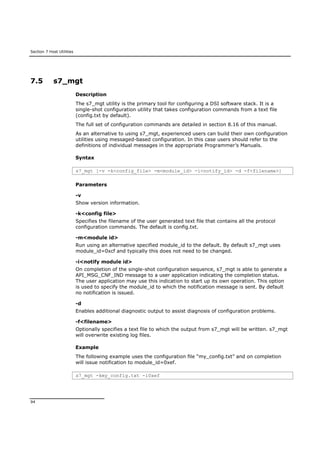 Section 7 Host Utilities
94
7.5 s7_mgt
Description
The s7_mgt utility is the primary tool for configuring a DSI software stack. It is a
single-shot configuration utility that takes configuration commands from a text file
(config.txt by default).
The full set of configuration commands are detailed in section 8.16 of this manual.
As an alternative to using s7_mgt, experienced users can build their own configuration
utilities using messaged-based configuration. In this case users should refer to the
definitions of individual messages in the appropriate Programmer’s Manuals.
Syntax
s7_mgt [-v -k<config_file> -m<module_id> -i<notify_id> -d -f<filename>]
Parameters
-v
Show version information.
-k<config file>
Specifies the filename of the user generated text file that contains all the protocol
configuration commands. The default is config.txt.
-m<module id>
Run using an alternative specified module_id to the default. By default s7_mgt uses
module_id=0xcf and typically this does not need to be changed.
-i<notify module id>
On completion of the single-shot configuration sequence, s7_mgt is able to generate a
API_MSG_CNF_IND message to a user application indicating the completion status.
The user application may use this indication to start up its own operation. This option
is used to specify the module_id to which the notification message is sent. By default
no notification is issued.
-d
Enables additional diagnostic output to assist diagnosis of configuration problems.
-f<filename>
Optionally specifies a text file to which the output from s7_mgt will be written. s7_mgt
will overwrite existing log files.
Example
The following example uses the configuration file “my_config.txt” and on completion
will issue notification to module_id=0xef.
s7_mgt -kmy_config.txt -i0xef
 