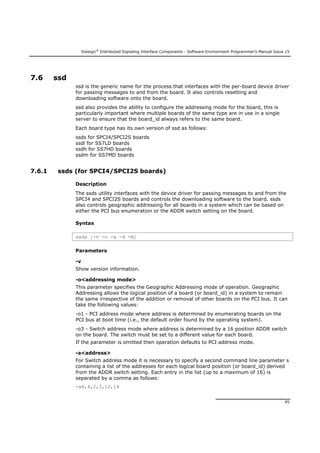 Dialogic®
Distributed Signaling Interface Components - Software Environment Programmer's Manual Issue 15
95
7.6 ssd
ssd is the generic name for the process that interfaces with the per-board device driver
for passing messages to and from the board. It also controls resetting and
downloading software onto the board.
ssd also provides the ability to configure the addressing mode for the board, this is
particularly important where multiple boards of the same type are in use in a single
server to ensure that the board_id always refers to the same board.
Each board type has its own version of ssd as follows:
ssds for SPCI4/SPCI2S boards
ssdl for SS7LD boards
ssdh for SS7HD boards
ssdm for SS7MD boards
7.6.1 ssds (for SPCI4/SPCI2S boards)
Description
The ssds utility interfaces with the device driver for passing messages to and from the
SPCI4 and SPCI2S boards and controls the downloading software to the board. ssds
also controls geographic addressing for all boards in a system which can be based on
either the PCI bus enumeration or the ADDR switch setting on the board.
Syntax
ssds [-v -o -a –d -m]
Parameters
-v
Show version information.
-o<addressing mode>
This parameter specifies the Geographic Addressing mode of operation. Geographic
Addressing allows the logical position of a board (or board_id) in a system to remain
the same irrespective of the addition or removal of other boards on the PCI bus. It can
take the following values:
-o1 - PCI address mode where address is determined by enumerating boards on the
PCI bus at boot time (i.e., the default order found by the operating system).
-o3 - Switch address mode where address is determined by a 16 position ADDR switch
on the board. The switch must be set to a different value for each board.
If the parameter is omitted then operation defaults to PCI address mode.
-a<address>
For Switch address mode it is necessary to specify a second command line parameter s
containing a list of the addresses for each logical board position (or board_id) derived
from the ADDR switch setting. Each entry in the list (up to a maximum of 16) is
separated by a comma as follows:
-a6,4,2,3,12,14
 