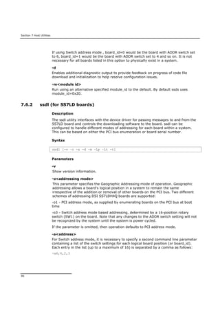 Section 7 Host Utilities
96
If using Switch address mode , board_id=0 would be the board with ADDR switch set
to 6, board_id=1 would be the board with ADDR switch set to 4 and so on. It is not
necessary for all boards listed in this option to physically exist in a system.
-d
Enables additional diagnostic output to provide feedback on progress of code file
download and initialization to help resolve configuration issues.
-m<module id>
Run using an alternative specified module_id to the default. By default ssds uses
module_id=0x20.
7.6.2 ssdl (for SS7LD boards)
Description
The ssdl utility interfaces with the device driver for passing messages to and from the
SS7LD board and controls the downloading software to the board. ssdl can be
configured to handle different modes of addressing for each board within a system.
This can be based on either the PCI bus enumeration or board serial number.
Syntax
ssdl [-v –o -a -d –m –Lp –Lt -t]
Parameters
-v
Show version information.
-o<addressing mode>
This parameter specifies the Geographic Addressing mode of operation. Geographic
addressing allows a board's logical position in a system to remain the same
irrespective of the addition or removal of other boards on the PCI bus. Two different
schemes of addressing DSI SS7LDH4Q boards are supported:
-o1 - PCI address mode, as supplied by enumerating boards on the PCI bus at boot
time
-o3 - Switch address mode based addressing, determined by a 16-position rotary
switch (SW1) on the board. Note that any changes to the ADDR switch setting will not
be recognized by the system until the system is power cycled.
If the parameter is omitted, then operation defaults to PCI address mode.
-a<address>
For Switch address mode, it is necessary to specify a second command line parameter
containing a list of the switch settings for each logical board position (or board_id).
Each entry in the list (up to a maximum of 16) is separated by a comma as follows:
-a6,4,2,3
 