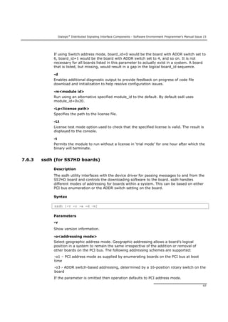 Dialogic®
Distributed Signaling Interface Components - Software Environment Programmer's Manual Issue 15
97
If using Switch address mode, board_id=0 would be the board with ADDR switch set to
6, board_id=1 would be the board with ADDR switch set to 4, and so on. It is not
necessary for all boards listed in this parameter to actually exist in a system. A board
that is listed, but missing, would result in a gap in the logical board_id sequence.
-d
Enables additional diagnostic output to provide feedback on progress of code file
download and initialization to help resolve configuration issues.
-m<module id>
Run using an alternative specified module_id to the default. By default ssdl uses
module_id=0x20.
-Lp<license path>
Specifies the path to the license file.
-Lt
License test mode option used to check that the specified license is valid. The result is
displayed to the console.
-t
Permits the module to run without a license in ‘trial mode’ for one hour after which the
binary will terminate.
7.6.3 ssdh (for SS7HD boards)
Description
The ssdh utility interfaces with the device driver for passing messages to and from the
SS7HD board and controls the downloading software to the board. ssdh handles
different modes of addressing for boards within a system. This can be based on either
PCI bus enumeration or the ADDR switch setting on the board.
Syntax
ssdh [-v -o -a -d –m]
Parameters
-v
Show version information.
-o<addressing mode>
Select geographic address mode. Geographic addressing allows a board’s logical
position in a system to remain the same irrespective of the addition or removal of
other boards on the PCI bus. The following addressing schemes are supported:
-o1 – PCI address mode as supplied by enumerating boards on the PCI bus at boot
time
-o3 - ADDR switch-based addressing, determined by a 16-position rotary switch on the
board
If the parameter is omitted then operation defaults to PCI address mode.
 