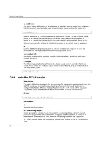 Section 7 Host Utilities
98
-a<address>
For switch based addressing, it is necessary to specify a second option that provides a
list of the switch settings to be used for each logical board position (or board_id).
-a6,4,2,3,12,14
Up to a maximum of 16 addresses can be specified in this list. In the example above,
board_id = 0 would be the board with the ADDR rotary switch set to position 6,
board_id = 1 would be the board with the rotary switch set to position 4 and so on.
It is not necessary for all boards listed in this option to physically exist in a system.
-d
Enables additional diagnostic output to provide feedback on progress of code file
download and initialization to help resolve configuration issues.
-m<module id>
Run using an alternative specified module_id to the default. By default ssdh uses
module_id=0x20.
Example
The following example shows the use of a three-board system using the hardware
switch mode where the switches would be set to 1 for board_id=0, 2 for board_id=1
and 5 for board_id=2.
ssdh -o3 -a1,2,5
7.6.4 ssdm (for SS7MD boards)
Description
The ssdm utility interfaces with the device driver for passing messages to and from the
SS7MD board and controls the downloading software to the board. ssdm can be
configured to handle different modes of addressing for each board within a system.
This can be based on either the PCI bus enumeration or board serial number.
Syntax
ssdm [-v -o -a -d –m –Lp –Lt –t]
Parameters
-v
Show version information.
-o<addressing mode>
Select geographic address mode. Geographic addressing allows a board's logical
position in a system to remain the same irrespective of the addition or removal of
other boards on the PCI bus. Two different addressing schemes are supported:
-o1 – PCI address mode, as supplied by enumerating boards on the PCI bus at boot
time
 