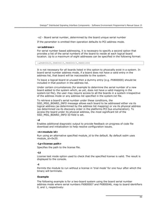 Dialogic®
Distributed Signaling Interface Components - Software Environment Programmer's Manual Issue 15
99
-o2 - Board serial number, determined by the board unique serial number
If the parameter is omitted then operation defaults to PCI address mode.
-a<address>
For serial number based addressing, it is necessary to specify a second option that
provides a list of the serial numbers of the board to reside at each logical board
location. Up to a maximum of eight addresses can be specified in the following format:
-aPX800020,PX800015,PX800015,PX801000
It is not necessary for all boards listed in this option to physically exist in a system. In
board serial number address mode, if a board does not have a valid entry in the
address list, that board will be inaccessible to the system.
To leave a logical board id unused then a dummy entry (e.g. PX800000) should be
included in that position in the address list.
Under certain circumstances (for example to determine the serial number of a new
board added to the system which, as yet, does not have a valid mapping in the
system.txt file), the user may require access to all the boards in a system irrespective
of the address mode or any address list specified in the system.txt file.
To retrieve a board's serial number under these conditions, the
SSD_MSG_BOARD_INFO message allows each board to be addressed either via its
logical address (as determined by the address list mapping) or via its physical address
(as determined via its discovery order in the platforms PCI bus enumeration). To
access the board under its physical address, the most significant bit of the
SSD_MSG_BOARD_INFO ID field is set.
-d
Enables additional diagnostic output to provide feedback on progress of code file
download and initialization to help resolve configuration issues.
-m<module id>
Run using an alternative specified module_id to the default. By default ssdm uses
module_id=0x20.
-Lp<license path>
Specifies the path to the license file.
-Lt
License test mode option used to check that the specified license is valid. The result is
displayed to the console.
-t
Permits the module to run without a license in ‘trial mode’ for one hour after which the
binary will terminate.
Example
The following example is for a two-board system using the board serial number
address mode where serial numbers PX800007 and PX800046, map to board identifiers
0, and 1, respectively:
 