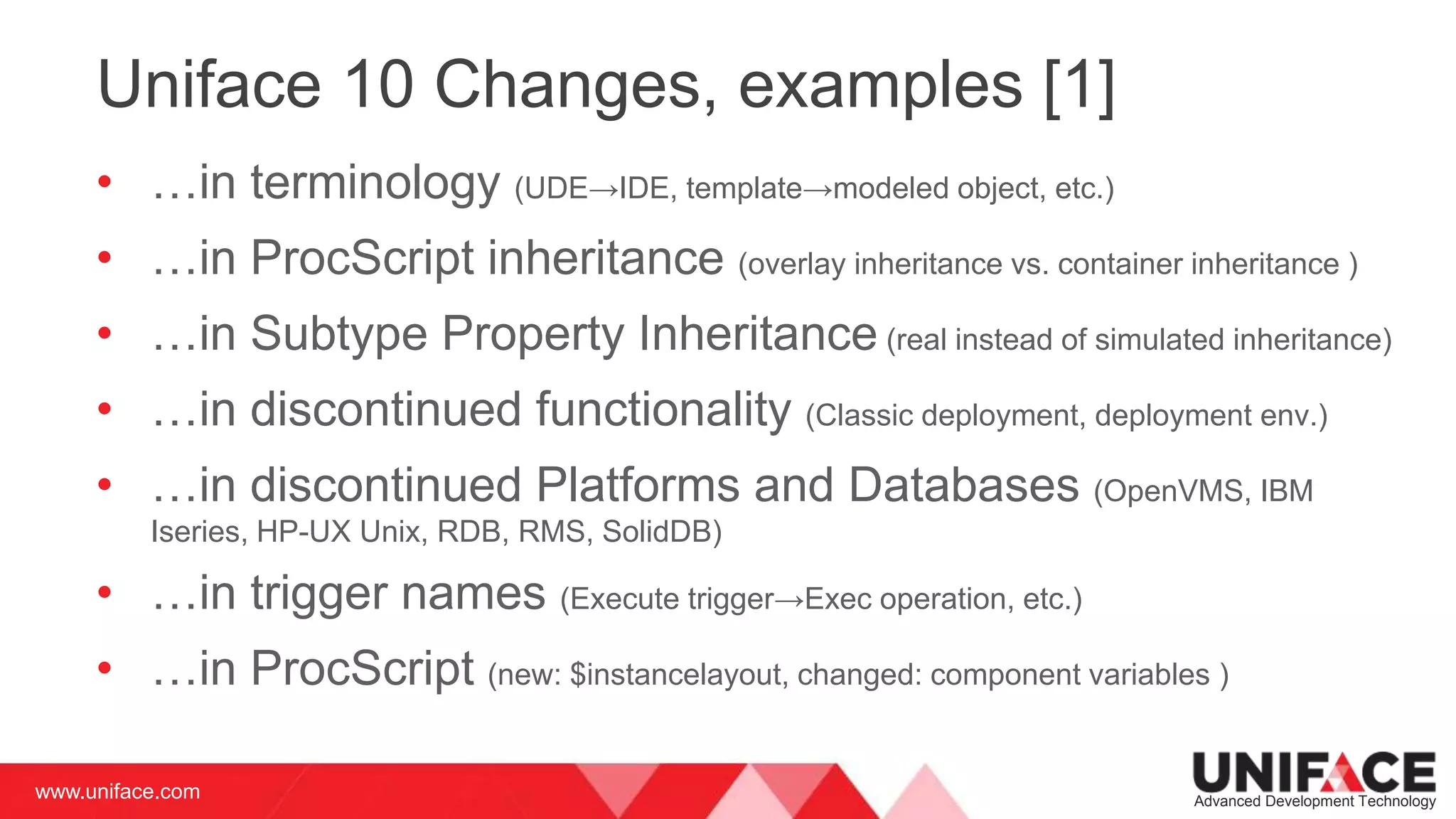 www.uniface.com Advanced Development Technology
Uniface 10 Changes, examples [1]
• …in terminology (UDE→IDE, template→modeled object, etc.)
• …in ProcScript inheritance (overlay inheritance vs. container inheritance )
• …in Subtype Property Inheritance (real instead of simulated inheritance)
• …in discontinued functionality (Classic deployment, deployment env.)
• …in discontinued Platforms and Databases (OpenVMS, IBM
Iseries, HP-UX Unix, RDB, RMS, SolidDB)
• …in trigger names (Execute trigger→Exec operation, etc.)
• …in ProcScript (new: $instancelayout, changed: component variables )
 