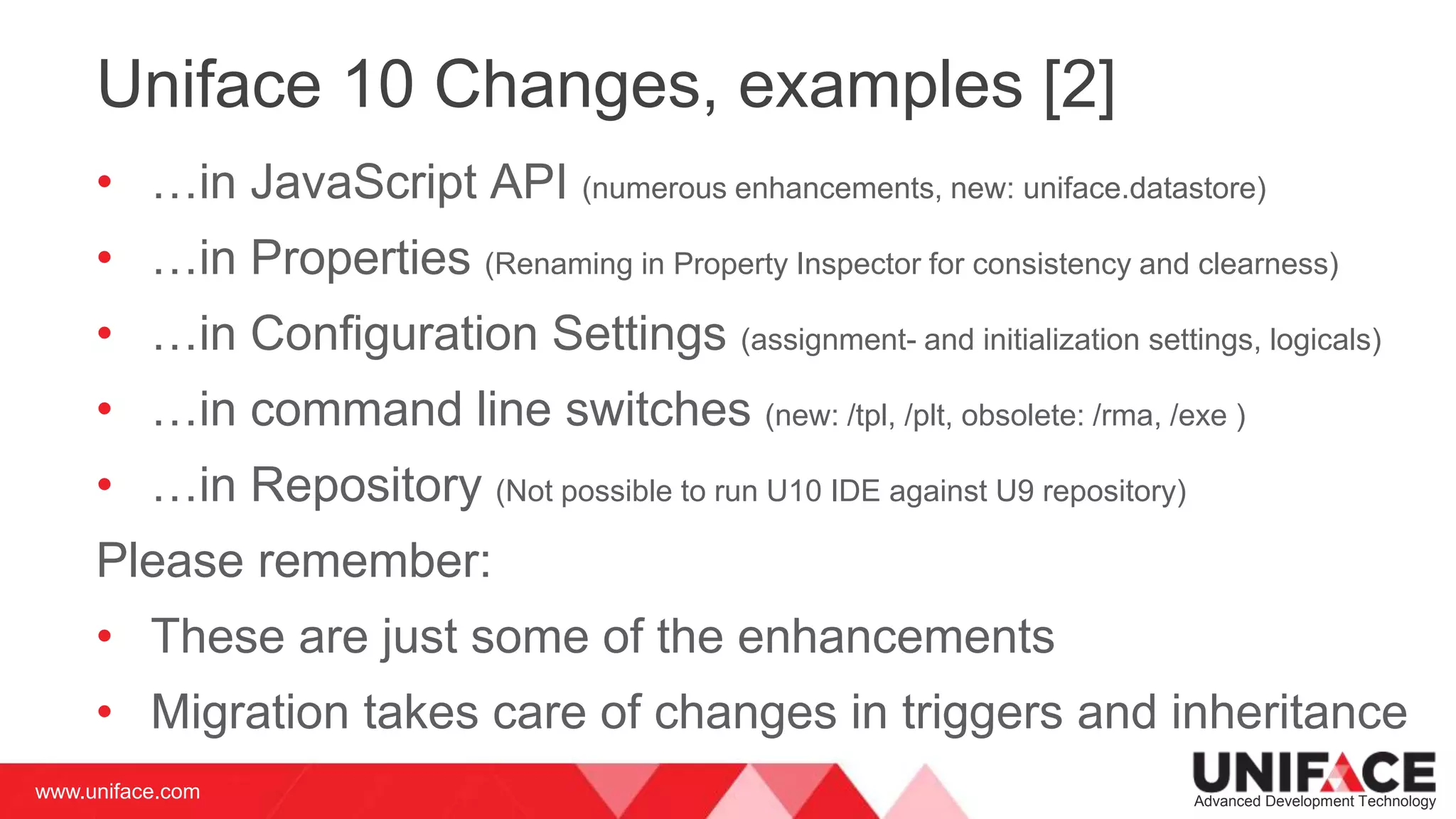 www.uniface.com Advanced Development Technology
Uniface 10 Changes, examples [2]
• …in JavaScript API (numerous enhancements, new: uniface.datastore)
• …in Properties (Renaming in Property Inspector for consistency and clearness)
• …in Configuration Settings (assignment- and initialization settings, logicals)
• …in command line switches (new: /tpl, /plt, obsolete: /rma, /exe )
• …in Repository (Not possible to run U10 IDE against U9 repository)
Please remember:
• These are just some of the enhancements
• Migration takes care of changes in triggers and inheritance
 