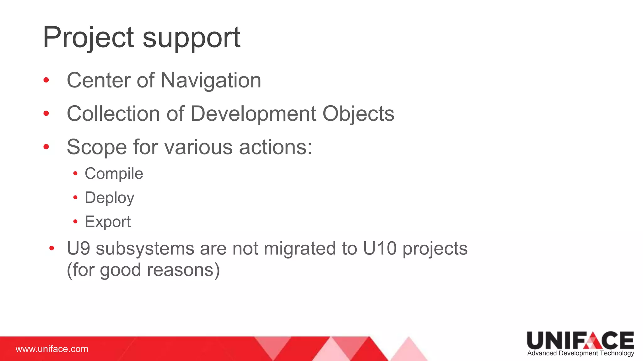 www.uniface.com Advanced Development Technology
Project support
• Center of Navigation
• Collection of Development Objects
• Scope for various actions:
• Compile
• Deploy
• Export
• U9 subsystems are not migrated to U10 projects
(for good reasons)
 