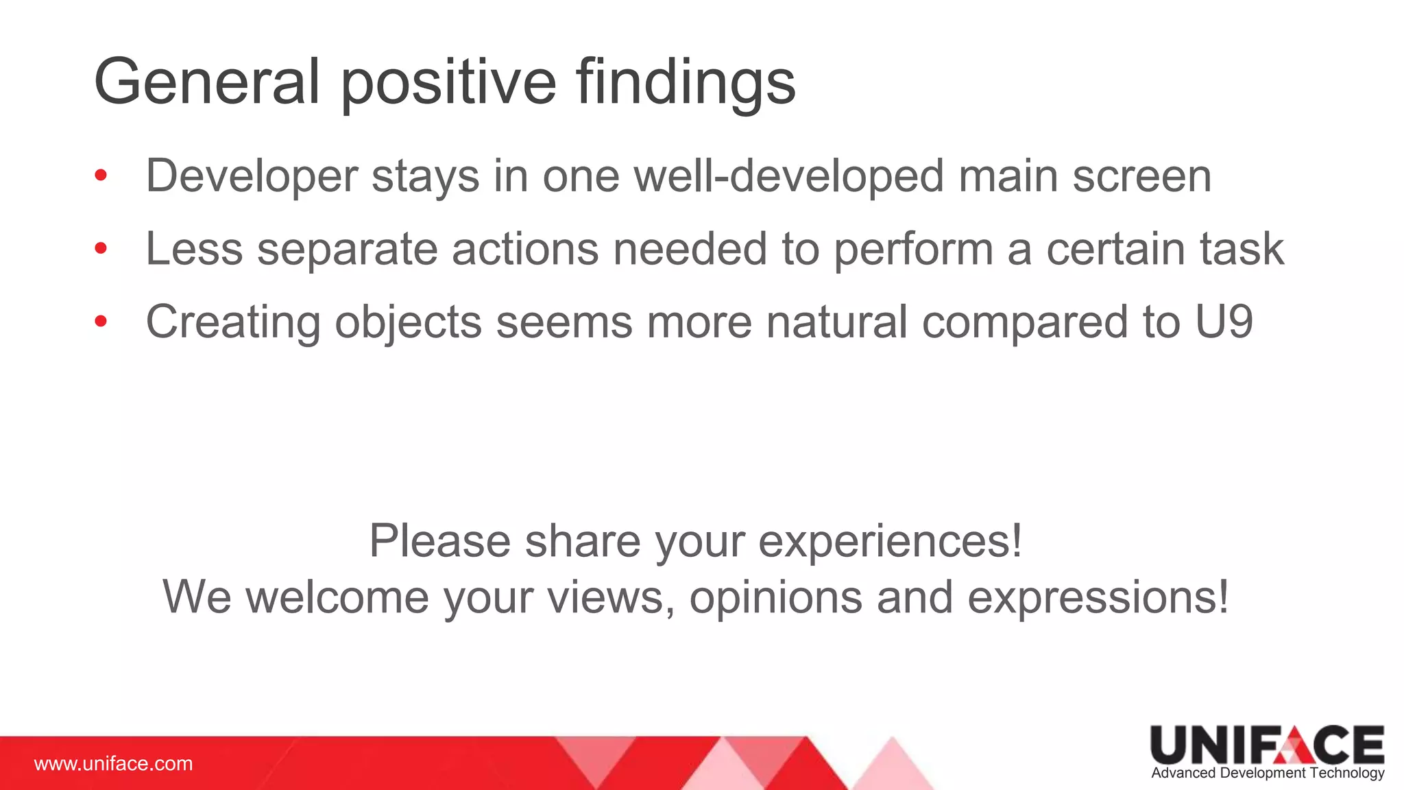 www.uniface.com Advanced Development Technology
General positive findings
• Developer stays in one well-developed main screen
• Less separate actions needed to perform a certain task
• Creating objects seems more natural compared to U9
Please share your experiences!
We welcome your views, opinions and expressions!
 