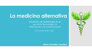 La medicina alternativa
Do not let them die!
Diana González Carretero
Desarrollo de Habilidades en el
uso de la Tecnología, la
información y la comunicación
 