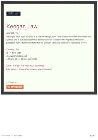 Keegan Law
ABOUT US!
When you have been accused of a criminal charge, your reputation and freedom are on the line.
Contact one of our Boston criminal defense lawyers to receive this high level of defense
protection from a team with more than 40 years of collective experience in criminal justice.
Contact Us
(617) 580-3449
Jkeegan@knpclaw.com
60 State Street Boston MA 02109
Don't Forget To Visit Our Website..
http://www.criminaldefenselawyerbostonma.com/
© 2016 Keegan Law
Generated with www.html-to-pdf.net Page 1 / 1
 